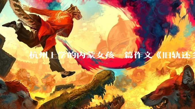 杭州上学的内蒙女孩一篇作文《旧轨还乡》火了，这篇作文为什么会火？你读完有哪些感想？
