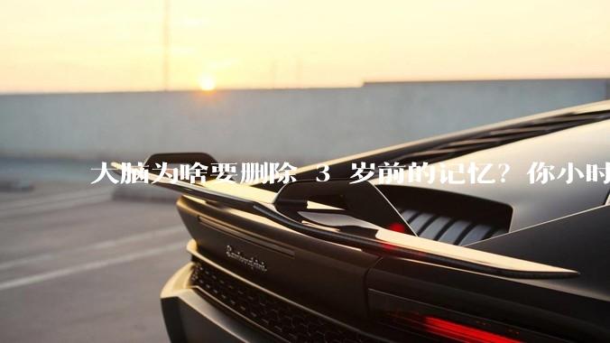 大脑为啥要删除 3 岁前的记忆？你小时候到底看见了啥？