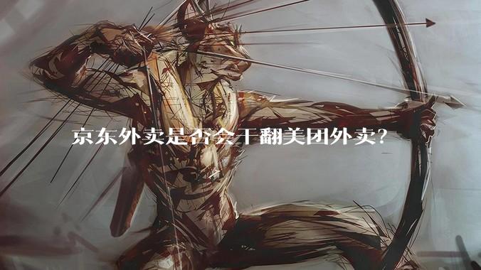 京东外卖是否会干翻美团外卖？